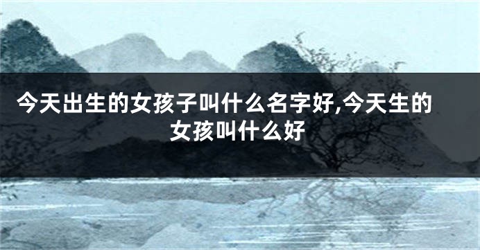 今天出生的女孩子叫什么名字好,今天生的女孩叫什么好