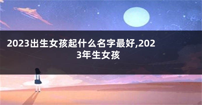 2023出生女孩起什么名字最好,2023年生女孩