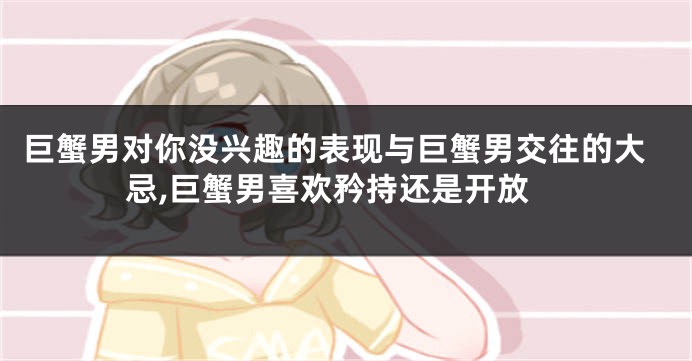 巨蟹男对你没兴趣的表现与巨蟹男交往的大忌,巨蟹男喜欢矜持还是开放