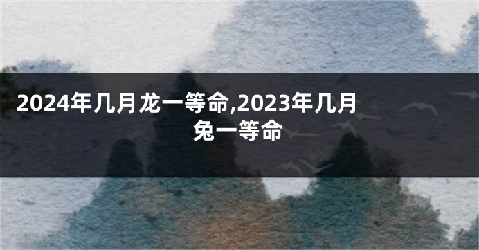2024年几月龙一等命,2023年几月兔一等命