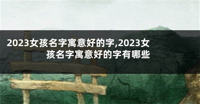 2023女孩名字寓意好的字,2023女孩名字寓意好的字有哪些