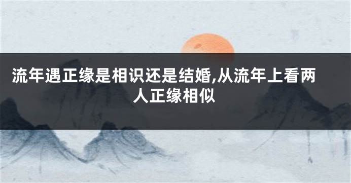 流年遇正缘是相识还是结婚,从流年上看两人正缘相似