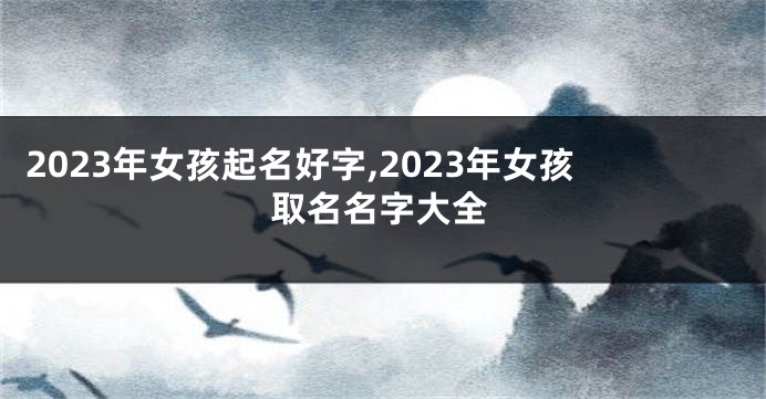 2023年女孩起名好字,2023年女孩取名名字大全