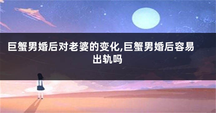 巨蟹男婚后对老婆的变化,巨蟹男婚后容易出轨吗