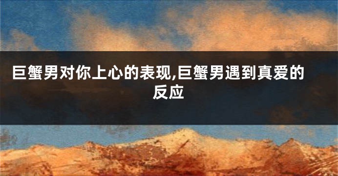 巨蟹男对你上心的表现,巨蟹男遇到真爱的反应