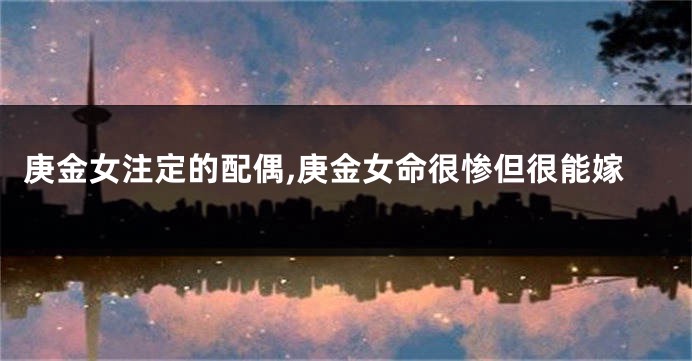 庚金女注定的配偶,庚金女命很惨但很能嫁