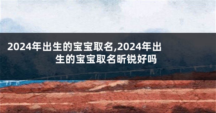 2024年出生的宝宝取名,2024年出生的宝宝取名昕锐好吗