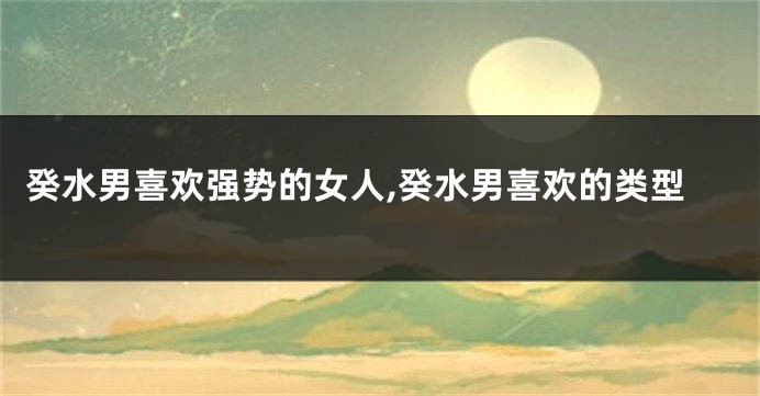 癸水男喜欢强势的女人,癸水男喜欢的类型