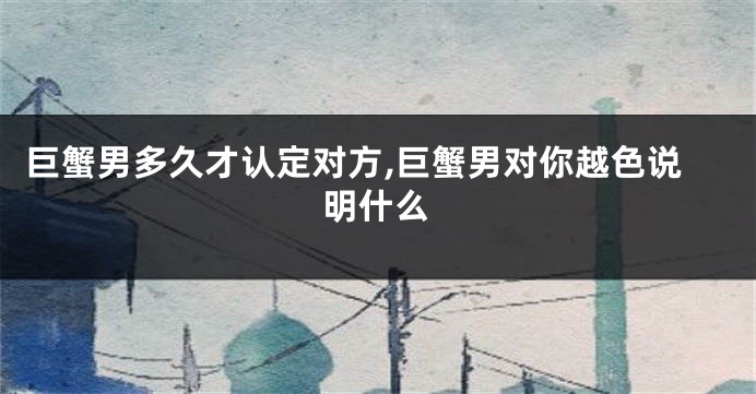 巨蟹男多久才认定对方,巨蟹男对你越色说明什么