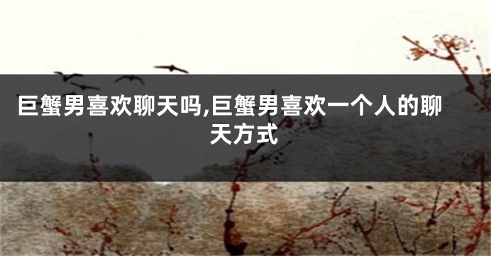 巨蟹男喜欢聊天吗,巨蟹男喜欢一个人的聊天方式