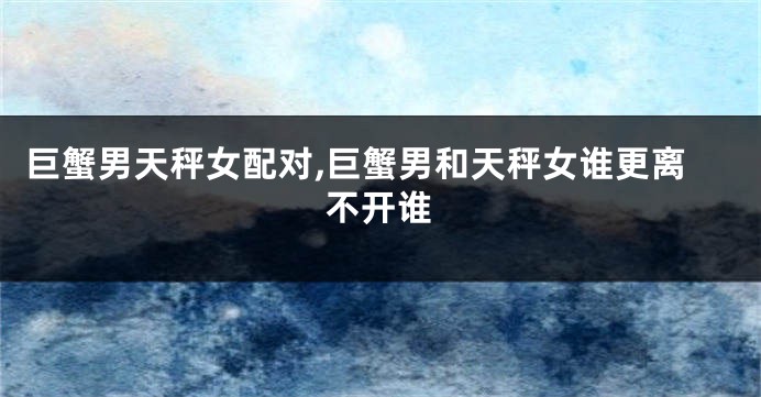 巨蟹男天秤女配对,巨蟹男和天秤女谁更离不开谁