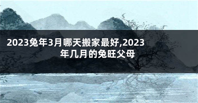 2023兔年3月哪天搬家最好,2023年几月的兔旺父母