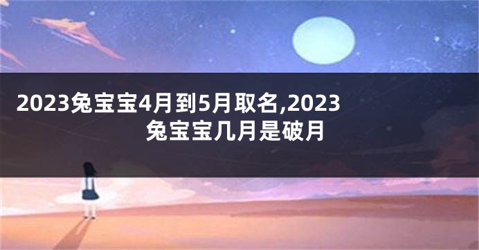 2023兔宝宝4月到5月取名,2023兔宝宝几月是破月