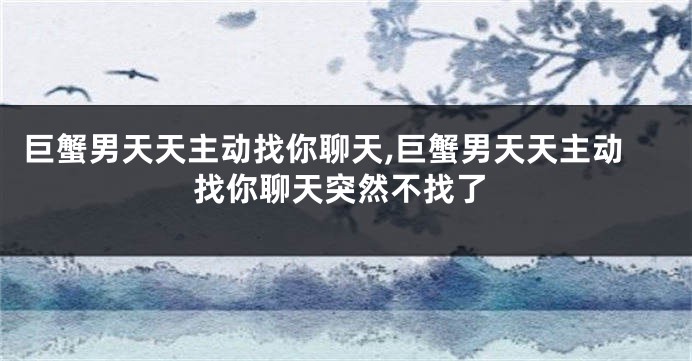 巨蟹男天天主动找你聊天,巨蟹男天天主动找你聊天突然不找了
