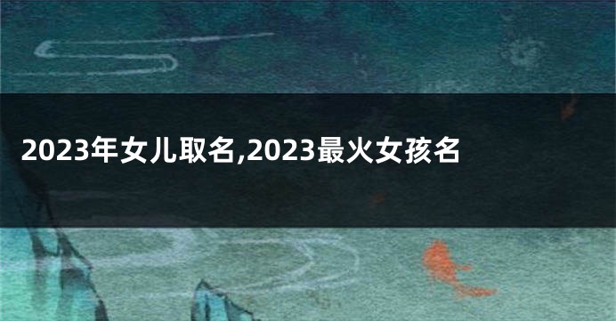 2023年女儿取名,2023最火女孩名