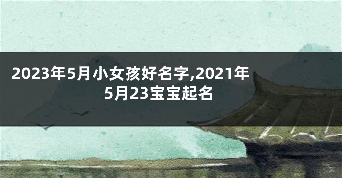 2023年5月小女孩好名字,2021年5月23宝宝起名