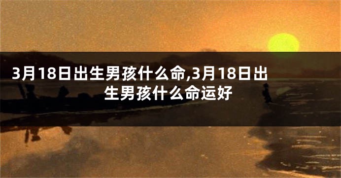 3月18日出生男孩什么命,3月18日出生男孩什么命运好