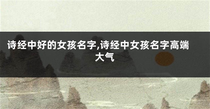 诗经中好的女孩名字,诗经中女孩名字高端大气