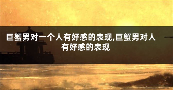 巨蟹男对一个人有好感的表现,巨蟹男对人有好感的表现