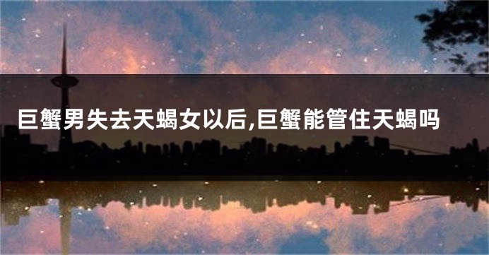 巨蟹男失去天蝎女以后,巨蟹能管住天蝎吗