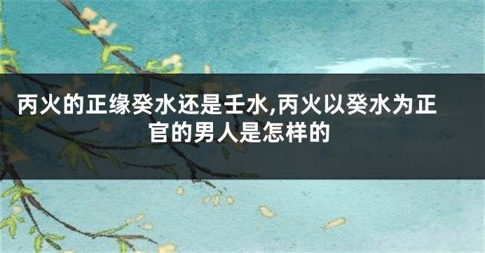 丙火的正缘癸水还是壬水,丙火以癸水为正官的男人是怎样的