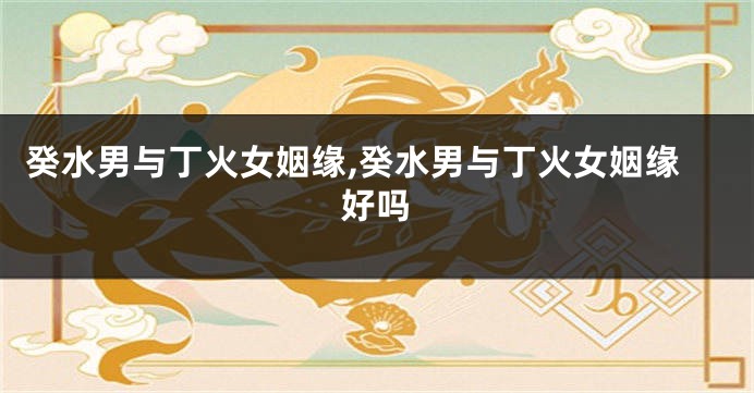 癸水男与丁火女姻缘,癸水男与丁火女姻缘好吗