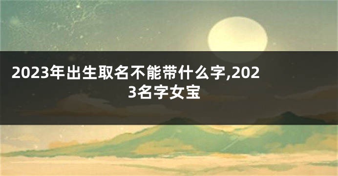 2023年出生取名不能带什么字,2023名字女宝