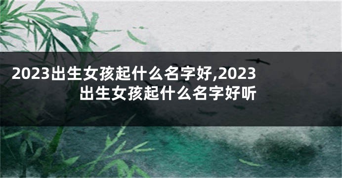2023出生女孩起什么名字好,2023出生女孩起什么名字好听