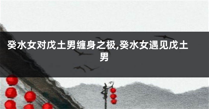 癸水女对戊土男缠身之极,癸水女遇见戊土男