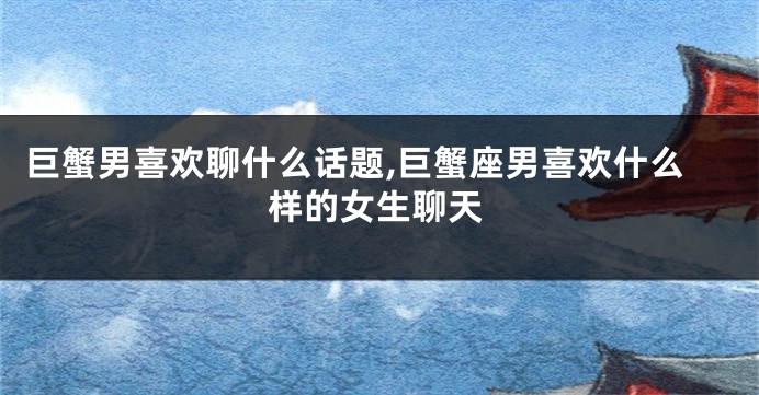 巨蟹男喜欢聊什么话题,巨蟹座男喜欢什么样的女生聊天