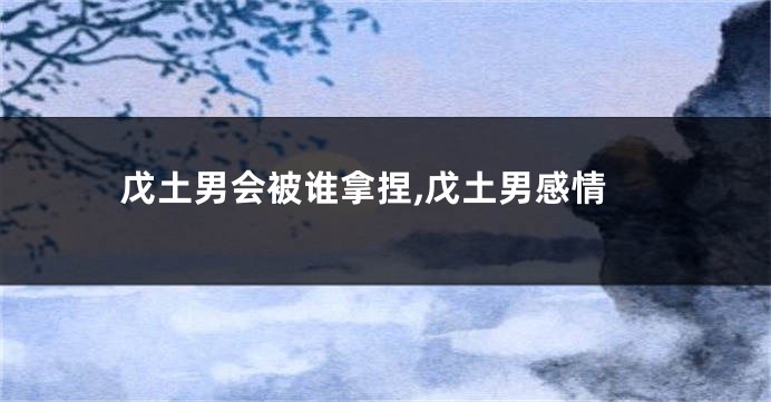 戊土男会被谁拿捏,戊土男感情