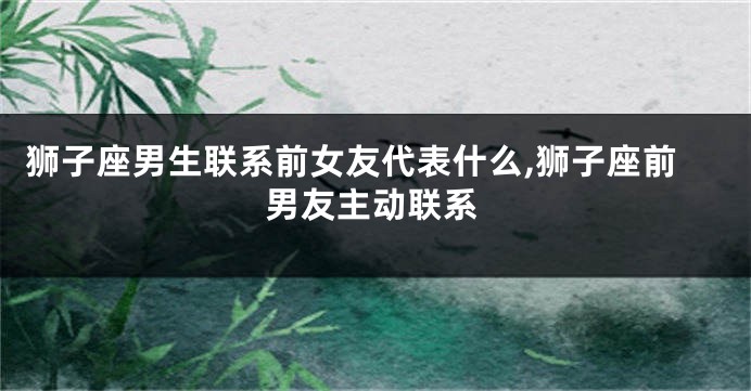 狮子座男生联系前女友代表什么,狮子座前男友主动联系