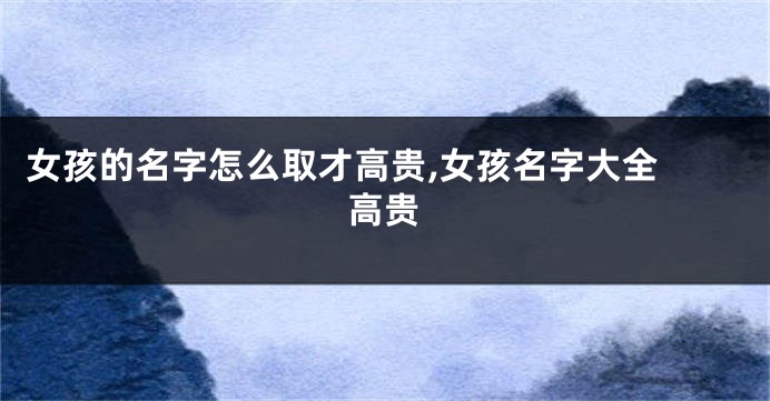 女孩的名字怎么取才高贵,女孩名字大全 高贵
