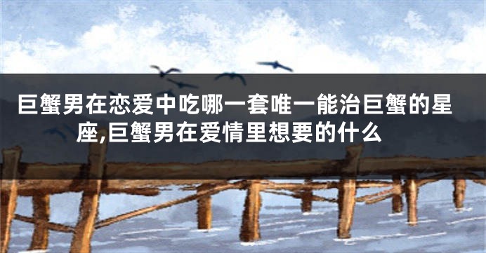 巨蟹男在恋爱中吃哪一套唯一能治巨蟹的星座,巨蟹男在爱情里想要的什么