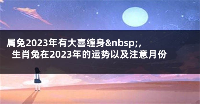 属兔2023年有大喜缠身 ,生肖兔在2023年的运势以及注意月份