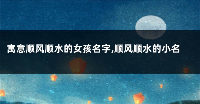 寓意顺风顺水的女孩名字,顺风顺水的小名