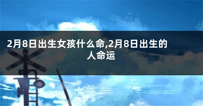 2月8日出生女孩什么命,2月8日出生的人命运