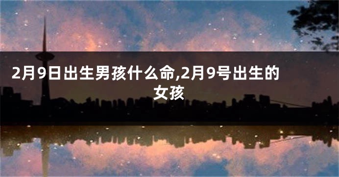 2月9日出生男孩什么命,2月9号出生的女孩