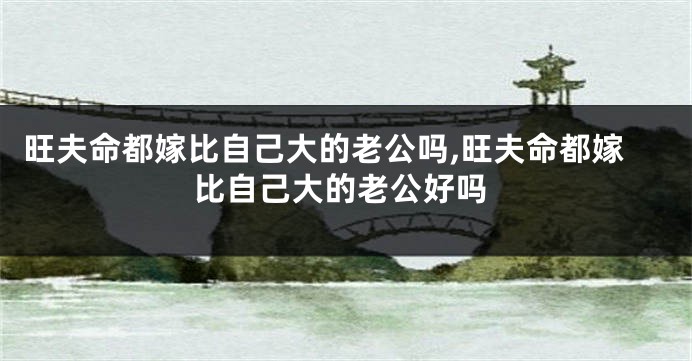 旺夫命都嫁比自己大的老公吗,旺夫命都嫁比自己大的老公好吗