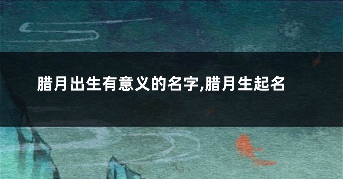 腊月出生有意义的名字,腊月生起名