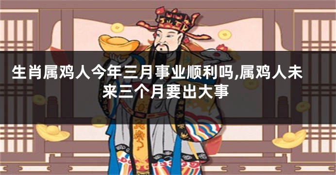 生肖属鸡人今年三月事业顺利吗,属鸡人未来三个月要出大事