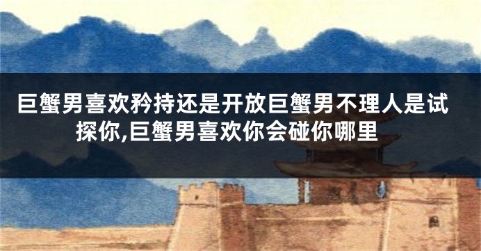 巨蟹男喜欢矜持还是开放巨蟹男不理人是试探你,巨蟹男喜欢你会碰你哪里