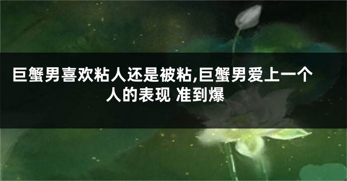 巨蟹男喜欢粘人还是被粘,巨蟹男爱上一个人的表现 准到爆