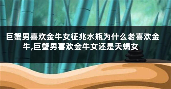 巨蟹男喜欢金牛女征兆水瓶为什么老喜欢金牛,巨蟹男喜欢金牛女还是天蝎女