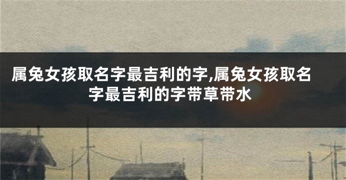 属兔女孩取名字最吉利的字,属兔女孩取名字最吉利的字带草带水