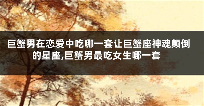 巨蟹男在恋爱中吃哪一套让巨蟹座神魂颠倒的星座,巨蟹男最吃女生哪一套