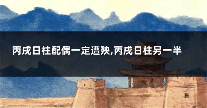 丙戌日柱配偶一定遭殃,丙戌日柱另一半