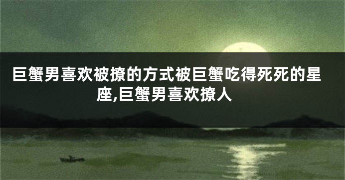 巨蟹男喜欢被撩的方式被巨蟹吃得死死的星座,巨蟹男喜欢撩人