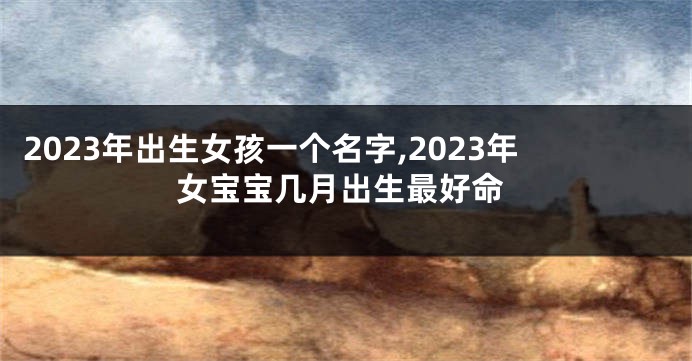 2023年出生女孩一个名字,2023年女宝宝几月出生最好命