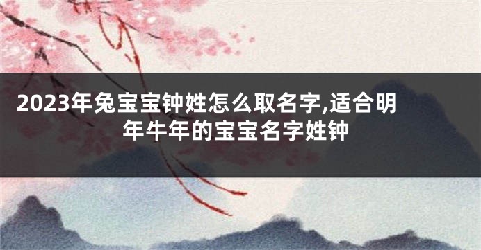 2023年兔宝宝钟姓怎么取名字,适合明年牛年的宝宝名字姓钟